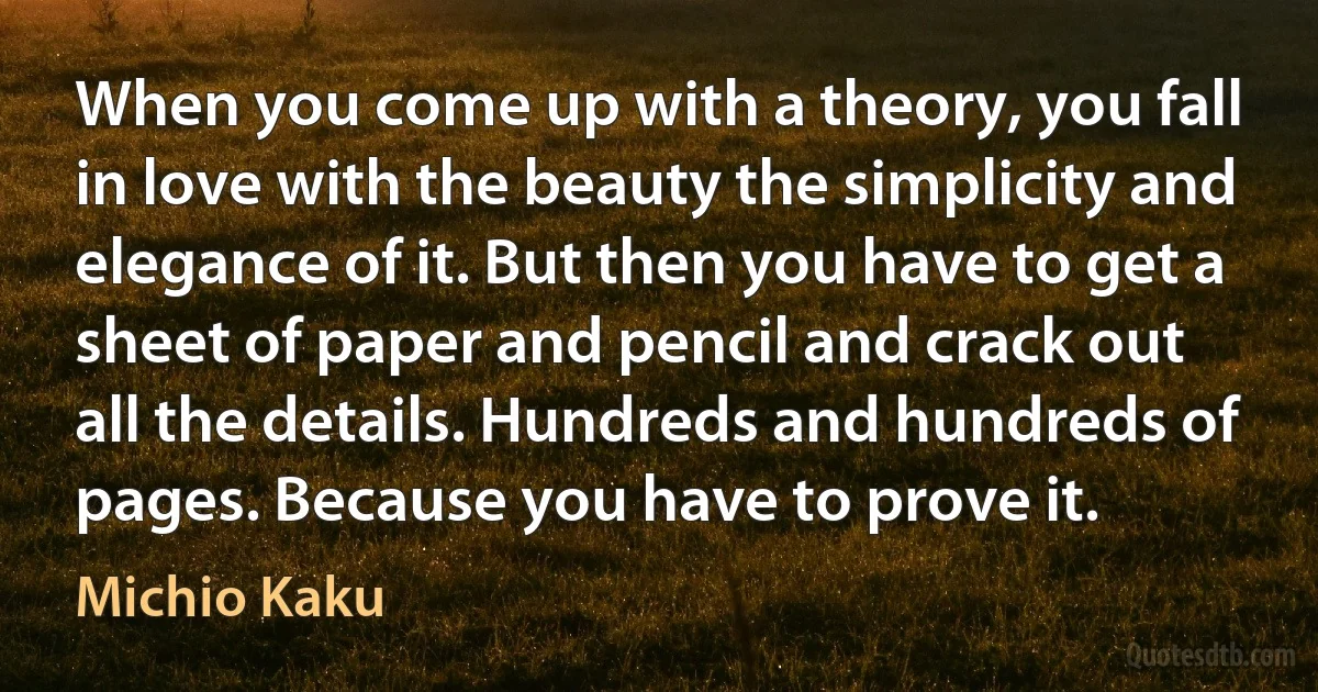 When you come up with a theory, you fall in love with the beauty the simplicity and elegance of it. But then you have to get a sheet of paper and pencil and crack out all the details. Hundreds and hundreds of pages. Because you have to prove it. (Michio Kaku)