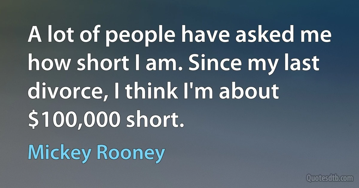 A lot of people have asked me how short I am. Since my last divorce, I think I'm about $100,000 short. (Mickey Rooney)