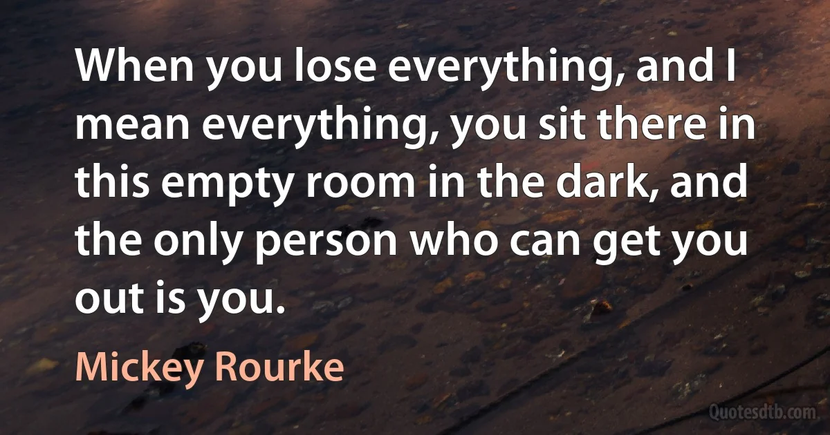 When you lose everything, and I mean everything, you sit there in this empty room in the dark, and the only person who can get you out is you. (Mickey Rourke)