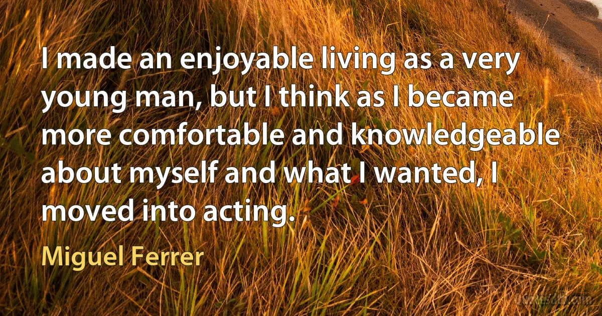 I made an enjoyable living as a very young man, but I think as I became more comfortable and knowledgeable about myself and what I wanted, I moved into acting. (Miguel Ferrer)