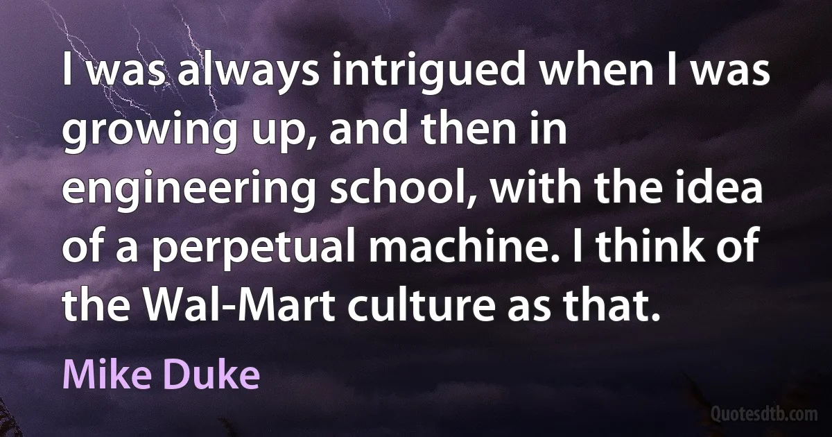 I was always intrigued when I was growing up, and then in engineering school, with the idea of a perpetual machine. I think of the Wal-Mart culture as that. (Mike Duke)