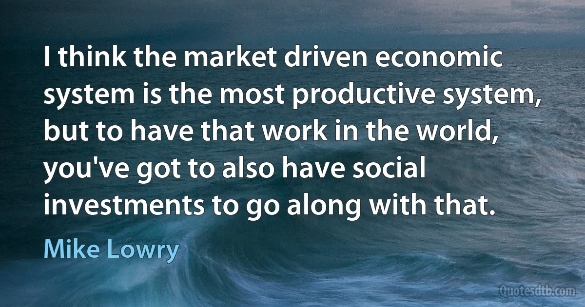 I think the market driven economic system is the most productive system, but to have that work in the world, you've got to also have social investments to go along with that. (Mike Lowry)