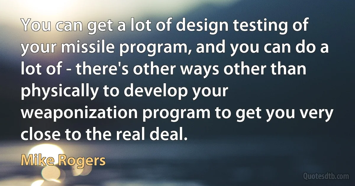 You can get a lot of design testing of your missile program, and you can do a lot of - there's other ways other than physically to develop your weaponization program to get you very close to the real deal. (Mike Rogers)