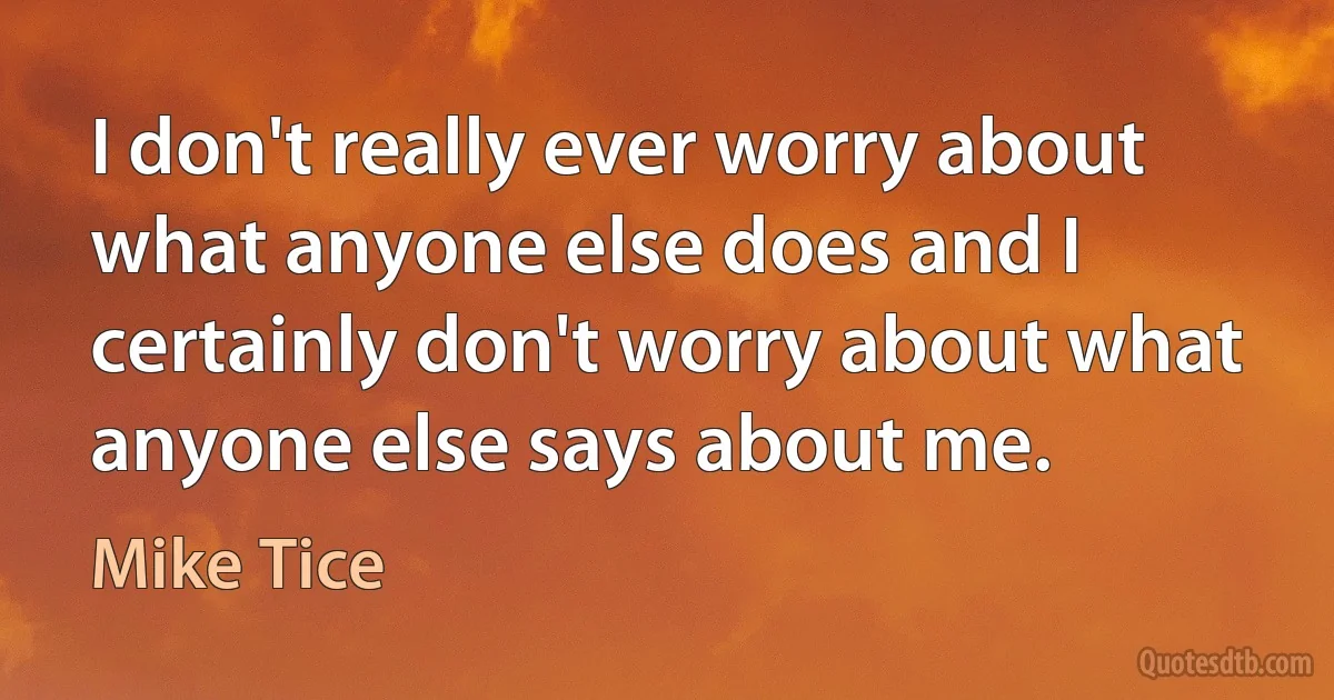 I don't really ever worry about what anyone else does and I certainly don't worry about what anyone else says about me. (Mike Tice)