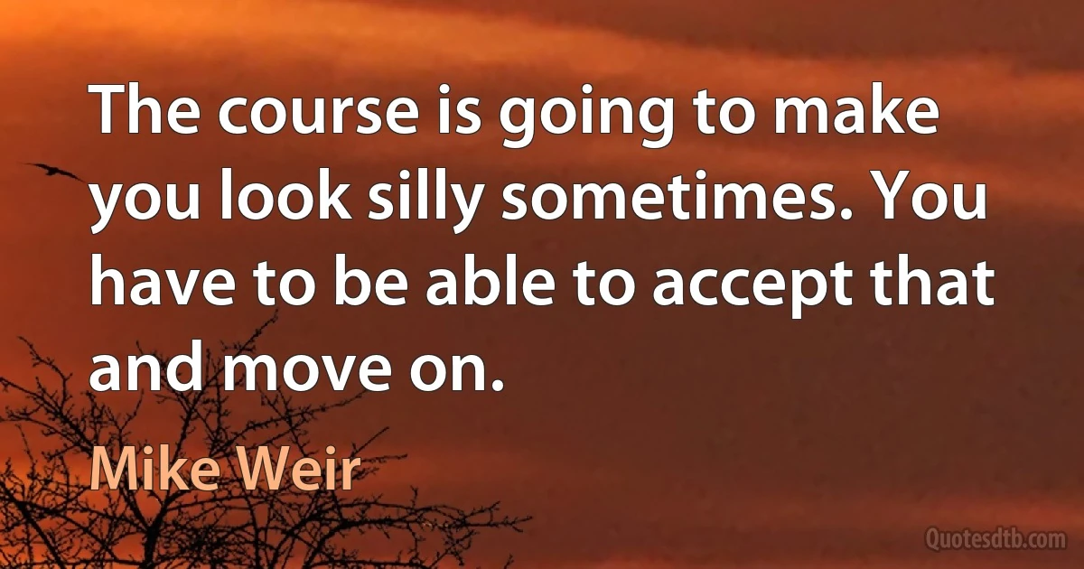 The course is going to make you look silly sometimes. You have to be able to accept that and move on. (Mike Weir)