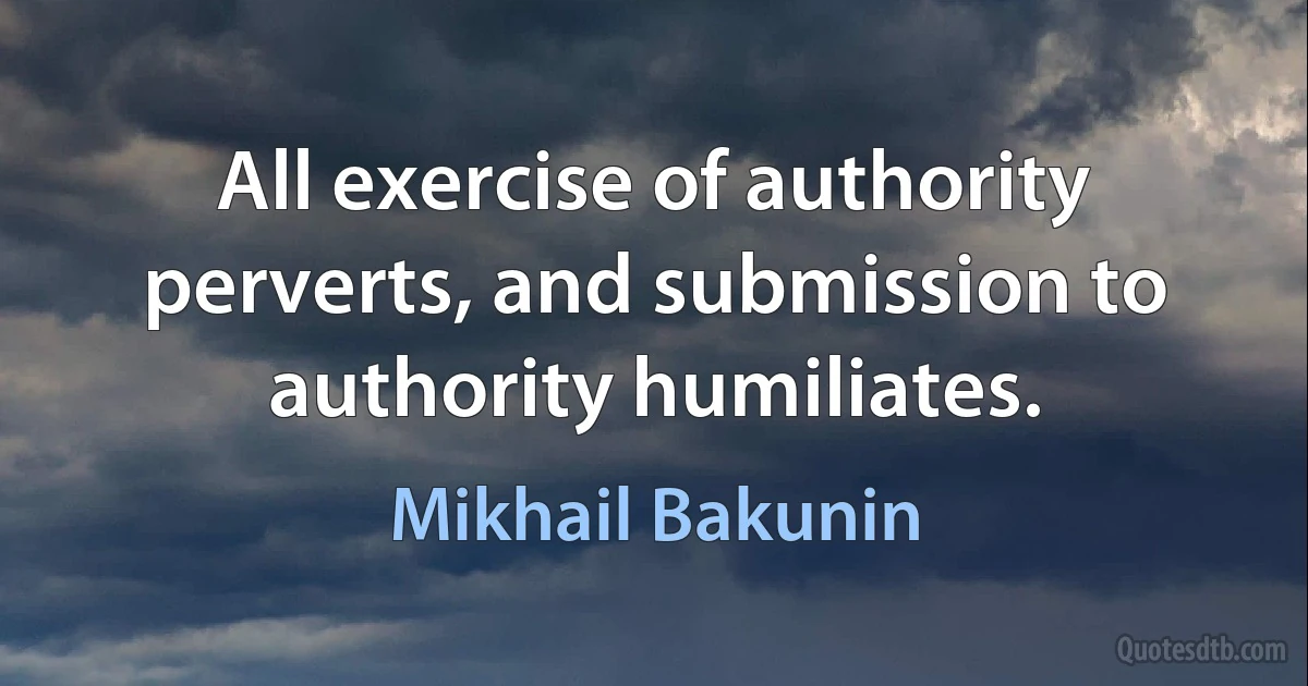 All exercise of authority perverts, and submission to authority humiliates. (Mikhail Bakunin)