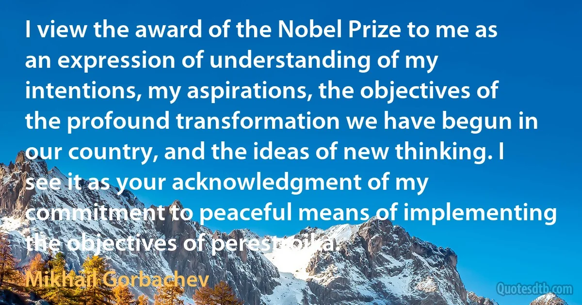 I view the award of the Nobel Prize to me as an expression of understanding of my intentions, my aspirations, the objectives of the profound transformation we have begun in our country, and the ideas of new thinking. I see it as your acknowledgment of my commitment to peaceful means of implementing the objectives of perestroika. (Mikhail Gorbachev)