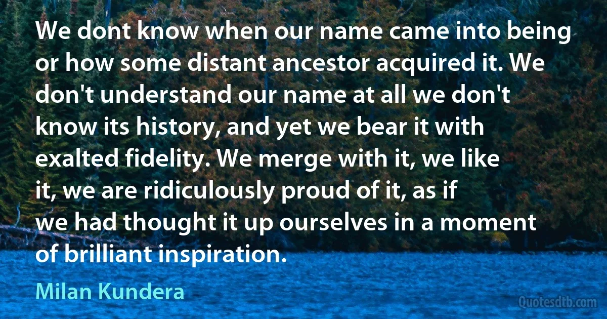 We dont know when our name came into being or how some distant ancestor acquired it. We don't understand our name at all we don't know its history, and yet we bear it with exalted fidelity. We merge with it, we like it, we are ridiculously proud of it, as if we had thought it up ourselves in a moment of brilliant inspiration. (Milan Kundera)