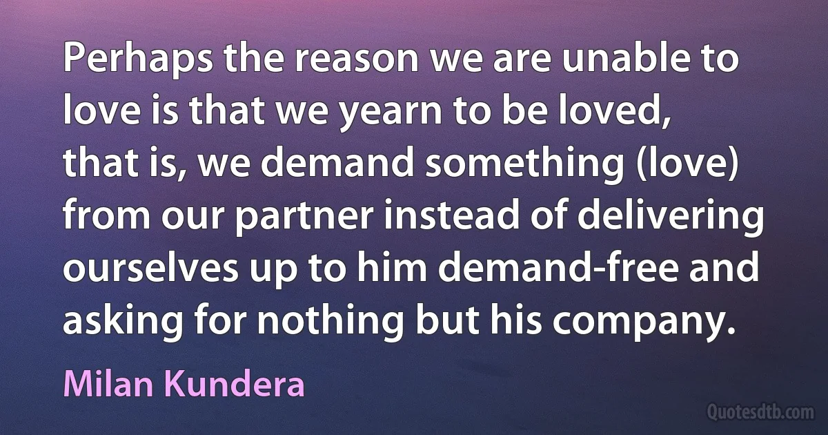 Perhaps the reason we are unable to love is that we yearn to be loved, that is, we demand something (love) from our partner instead of delivering ourselves up to him demand-free and asking for nothing but his company. (Milan Kundera)