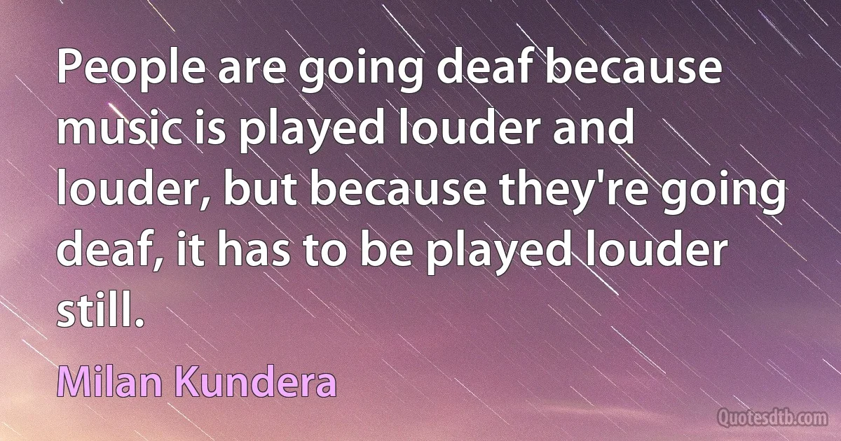 People are going deaf because music is played louder and louder, but because they're going deaf, it has to be played louder still. (Milan Kundera)