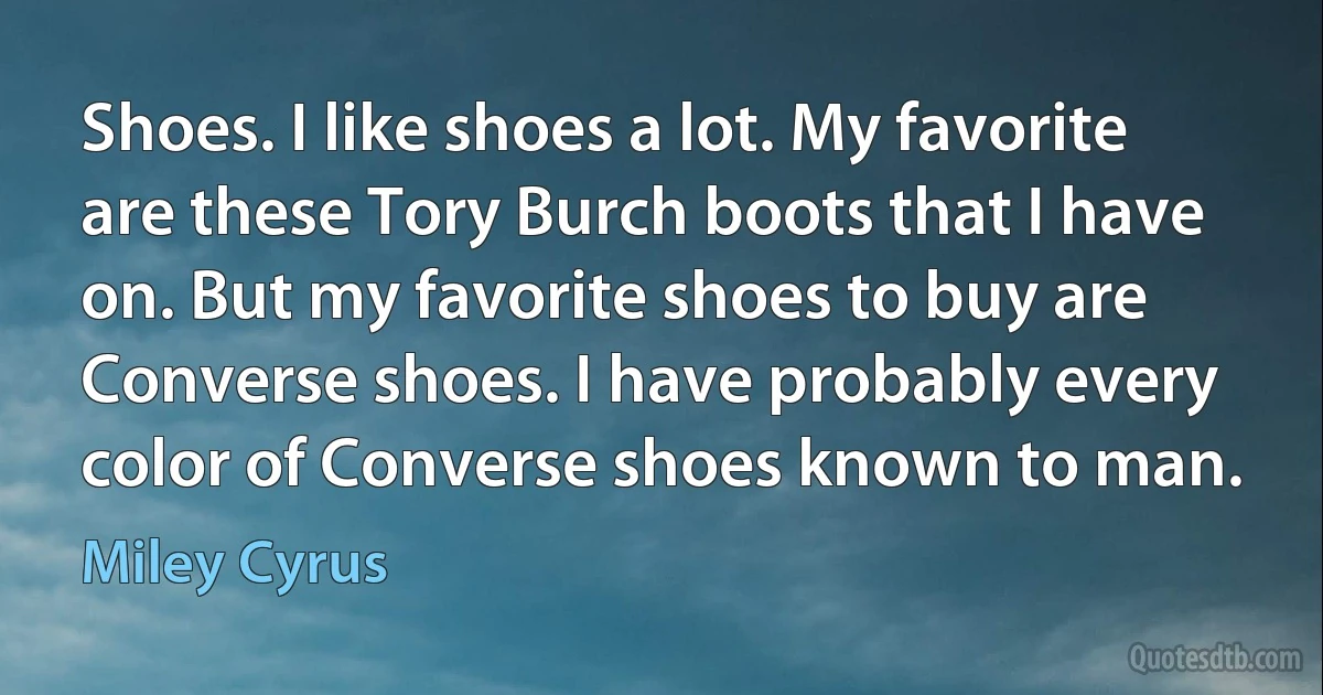 Shoes. I like shoes a lot. My favorite are these Tory Burch boots that I have on. But my favorite shoes to buy are Converse shoes. I have probably every color of Converse shoes known to man. (Miley Cyrus)