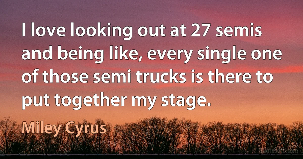 I love looking out at 27 semis and being like, every single one of those semi trucks is there to put together my stage. (Miley Cyrus)