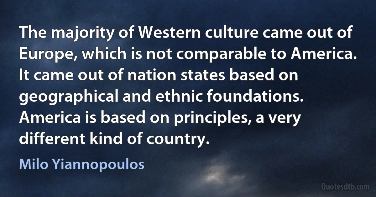 The majority of Western culture came out of Europe, which is not comparable to America. It came out of nation states based on geographical and ethnic foundations. America is based on principles, a very different kind of country. (Milo Yiannopoulos)