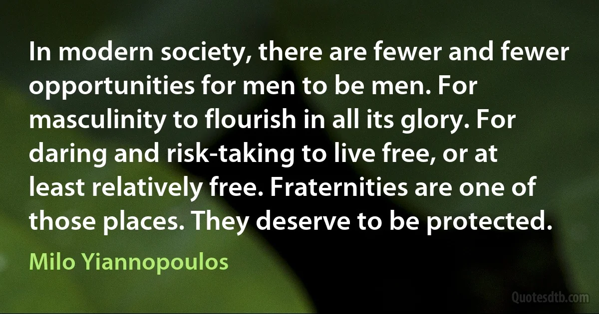 In modern society, there are fewer and fewer opportunities for men to be men. For masculinity to flourish in all its glory. For daring and risk-taking to live free, or at least relatively free. Fraternities are one of those places. They deserve to be protected. (Milo Yiannopoulos)