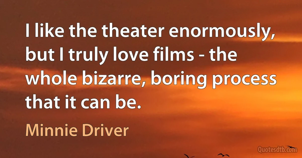 I like the theater enormously, but I truly love films - the whole bizarre, boring process that it can be. (Minnie Driver)