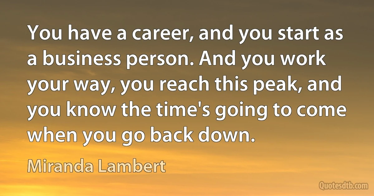 You have a career, and you start as a business person. And you work your way, you reach this peak, and you know the time's going to come when you go back down. (Miranda Lambert)