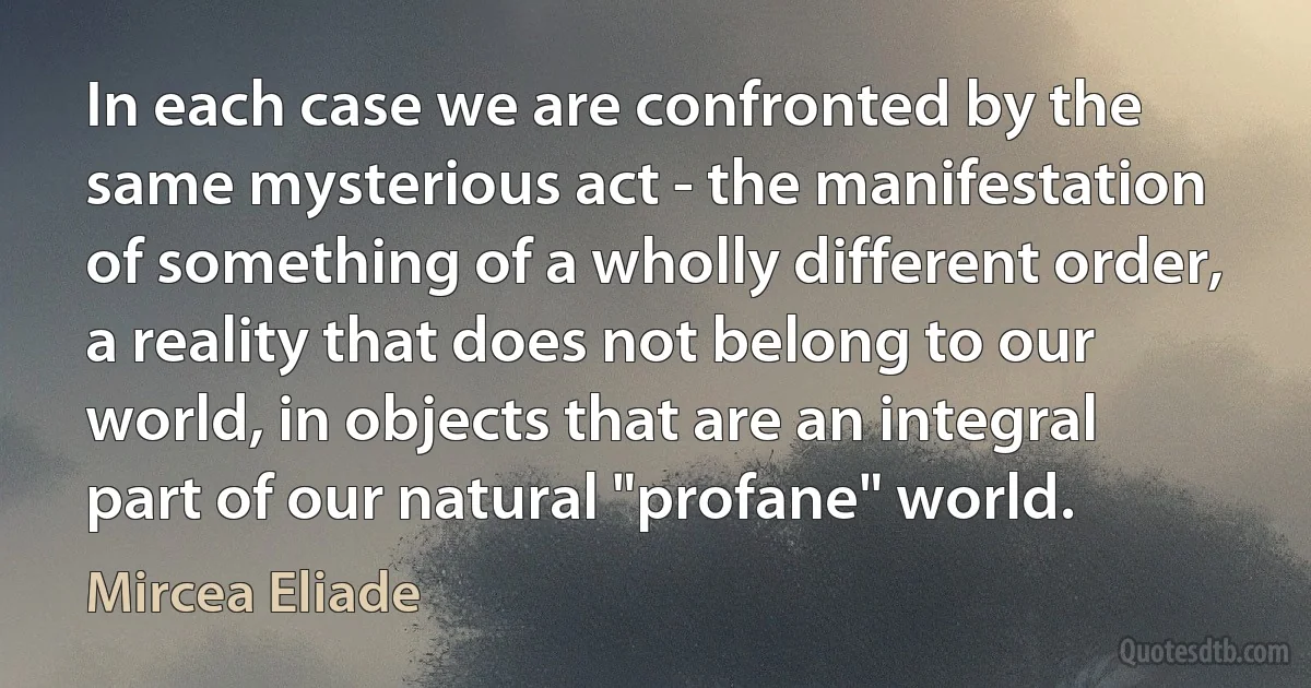 In each case we are confronted by the same mysterious act - the manifestation of something of a wholly different order, a reality that does not belong to our world, in objects that are an integral part of our natural "profane" world. (Mircea Eliade)