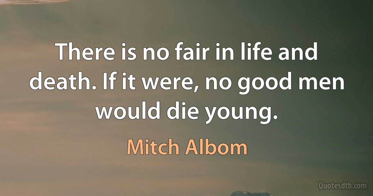 There is no fair in life and death. If it were, no good men would die young. (Mitch Albom)