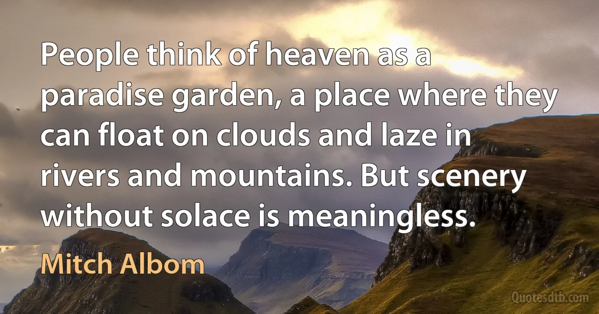 People think of heaven as a paradise garden, a place where they can float on clouds and laze in rivers and mountains. But scenery without solace is meaningless. (Mitch Albom)