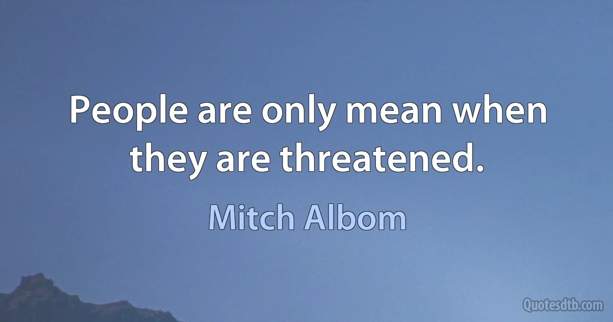 People are only mean when they are threatened. (Mitch Albom)