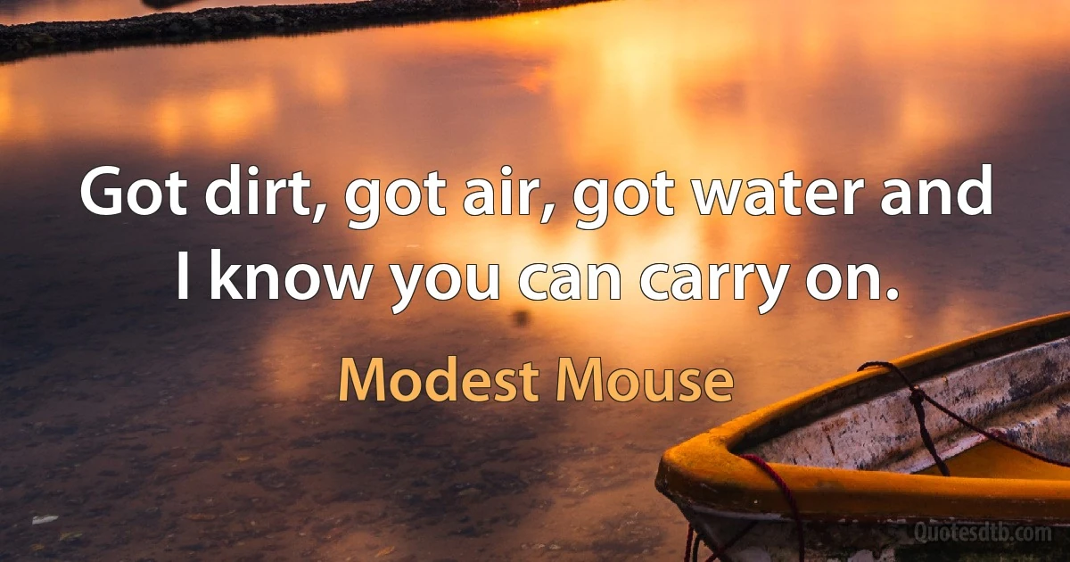 Got dirt, got air, got water and I know you can carry on. (Modest Mouse)