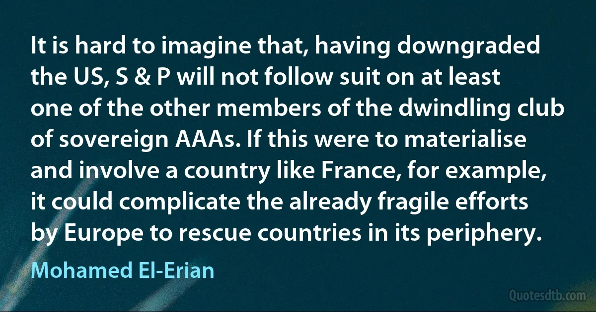 It is hard to imagine that, having downgraded the US, S & P will not follow suit on at least one of the other members of the dwindling club of sovereign AAAs. If this were to materialise and involve a country like France, for example, it could complicate the already fragile efforts by Europe to rescue countries in its periphery. (Mohamed El-Erian)