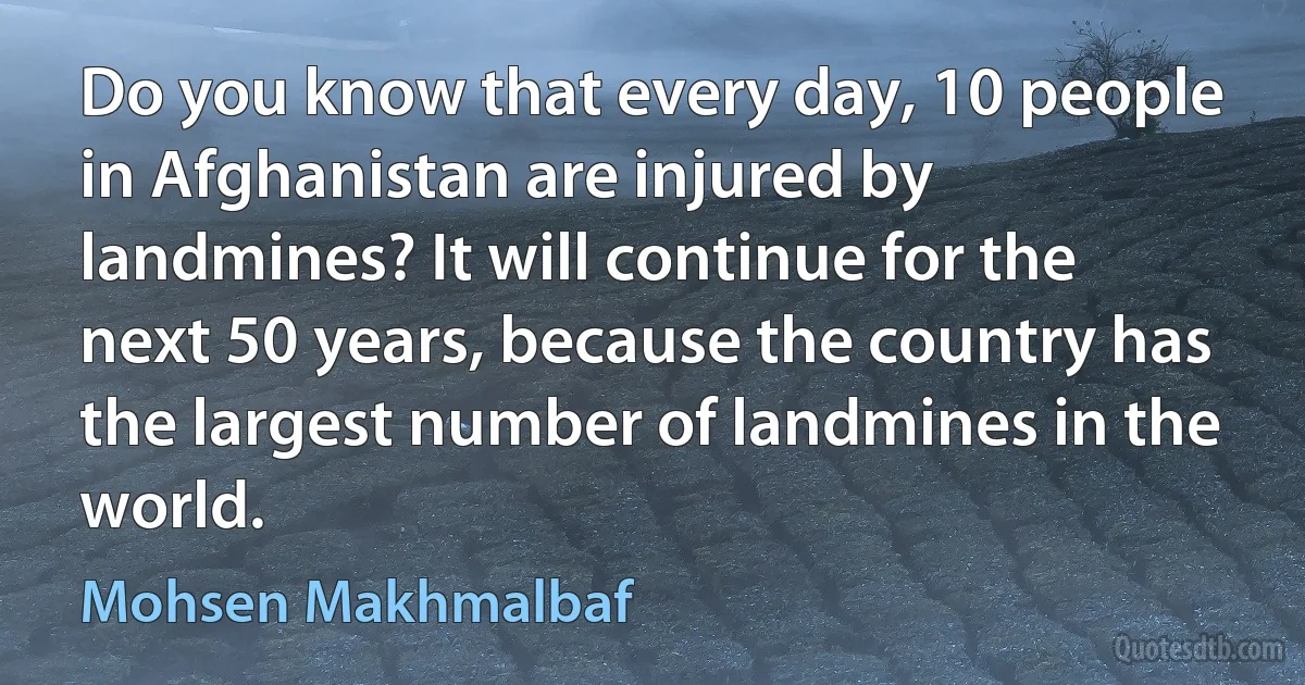 Do you know that every day, 10 people in Afghanistan are injured by landmines? It will continue for the next 50 years, because the country has the largest number of landmines in the world. (Mohsen Makhmalbaf)