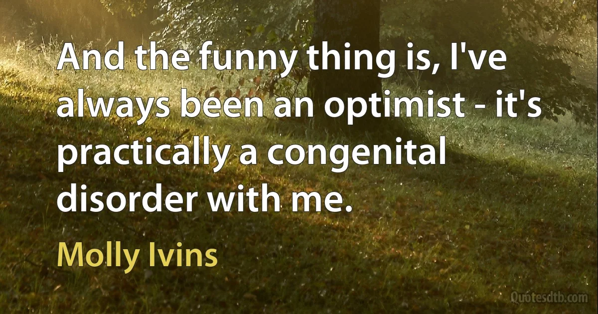 And the funny thing is, I've always been an optimist - it's practically a congenital disorder with me. (Molly Ivins)