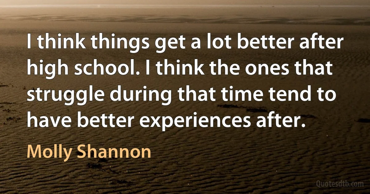 I think things get a lot better after high school. I think the ones that struggle during that time tend to have better experiences after. (Molly Shannon)