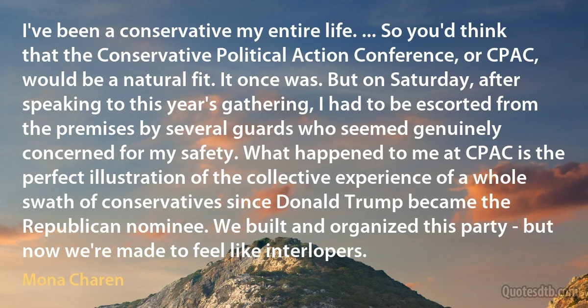 I've been a conservative my entire life. ... So you'd think that the Conservative Political Action Conference, or CPAC, would be a natural fit. It once was. But on Saturday, after speaking to this year's gathering, I had to be escorted from the premises by several guards who seemed genuinely concerned for my safety. What happened to me at CPAC is the perfect illustration of the collective experience of a whole swath of conservatives since Donald Trump became the Republican nominee. We built and organized this party - but now we're made to feel like interlopers. (Mona Charen)