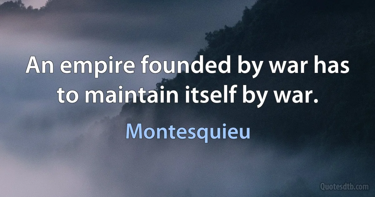 An empire founded by war has to maintain itself by war. (Montesquieu)