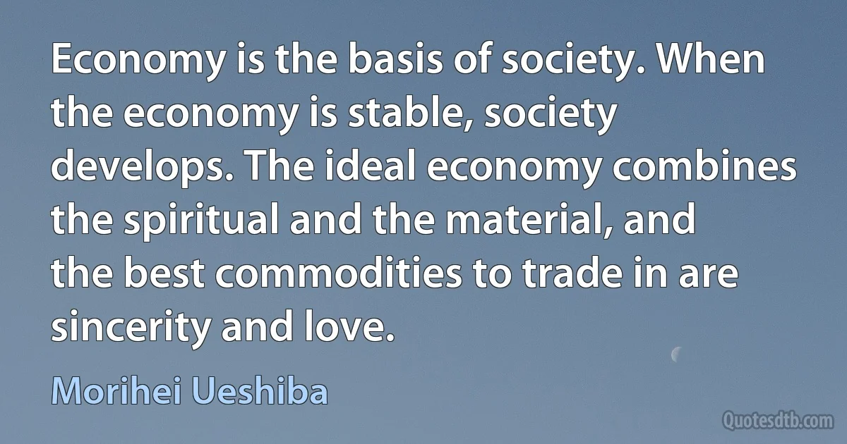 Economy is the basis of society. When the economy is stable, society develops. The ideal economy combines the spiritual and the material, and the best commodities to trade in are sincerity and love. (Morihei Ueshiba)