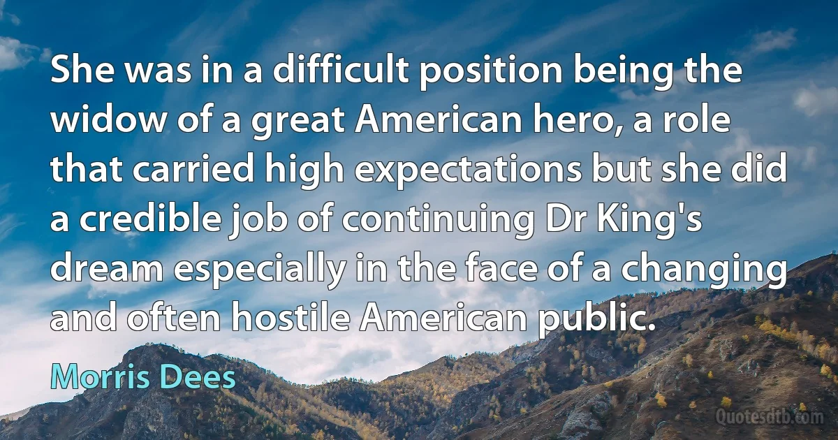 She was in a difficult position being the widow of a great American hero, a role that carried high expectations but she did a credible job of continuing Dr King's dream especially in the face of a changing and often hostile American public. (Morris Dees)