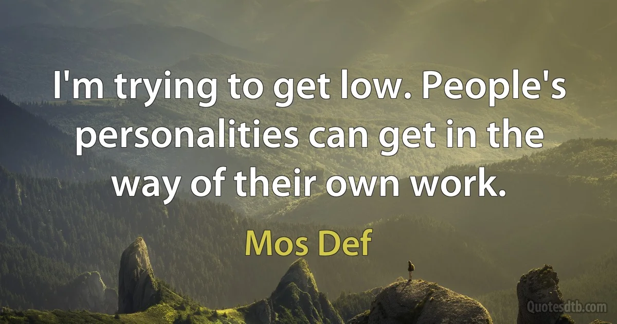 I'm trying to get low. People's personalities can get in the way of their own work. (Mos Def)