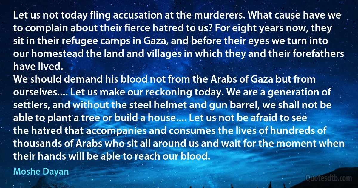 Let us not today fling accusation at the murderers. What cause have we to complain about their fierce hatred to us? For eight years now, they sit in their refugee camps in Gaza, and before their eyes we turn into our homestead the land and villages in which they and their forefathers have lived.
We should demand his blood not from the Arabs of Gaza but from ourselves.... Let us make our reckoning today. We are a generation of settlers, and without the steel helmet and gun barrel, we shall not be able to plant a tree or build a house.... Let us not be afraid to see the hatred that accompanies and consumes the lives of hundreds of thousands of Arabs who sit all around us and wait for the moment when their hands will be able to reach our blood. (Moshe Dayan)