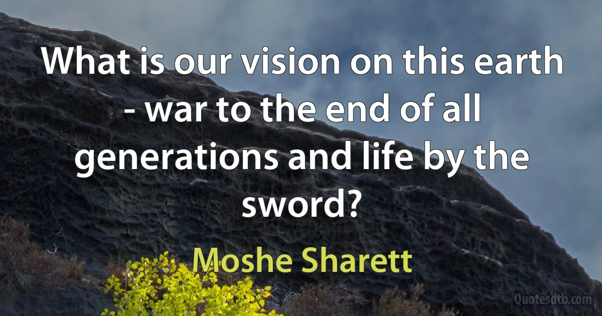 What is our vision on this earth - war to the end of all generations and life by the sword? (Moshe Sharett)