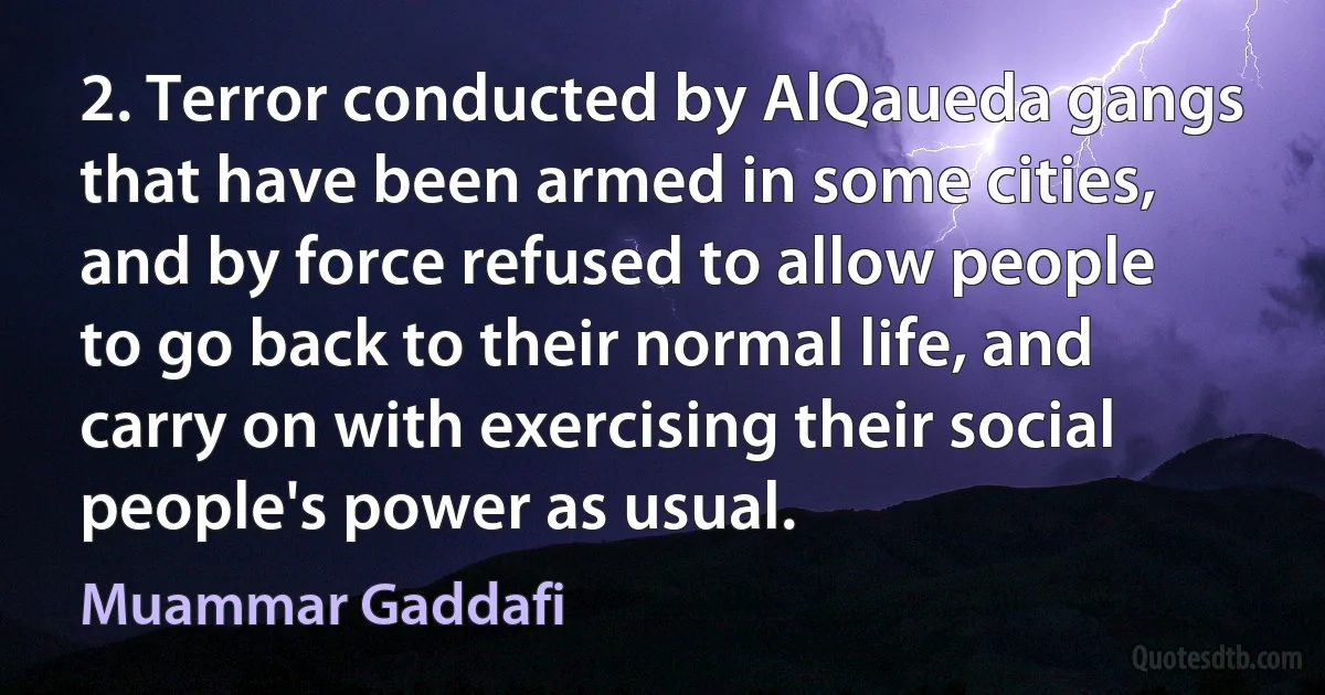 2. Terror conducted by AlQaueda gangs that have been armed in some cities, and by force refused to allow people to go back to their normal life, and carry on with exercising their social people's power as usual. (Muammar Gaddafi)