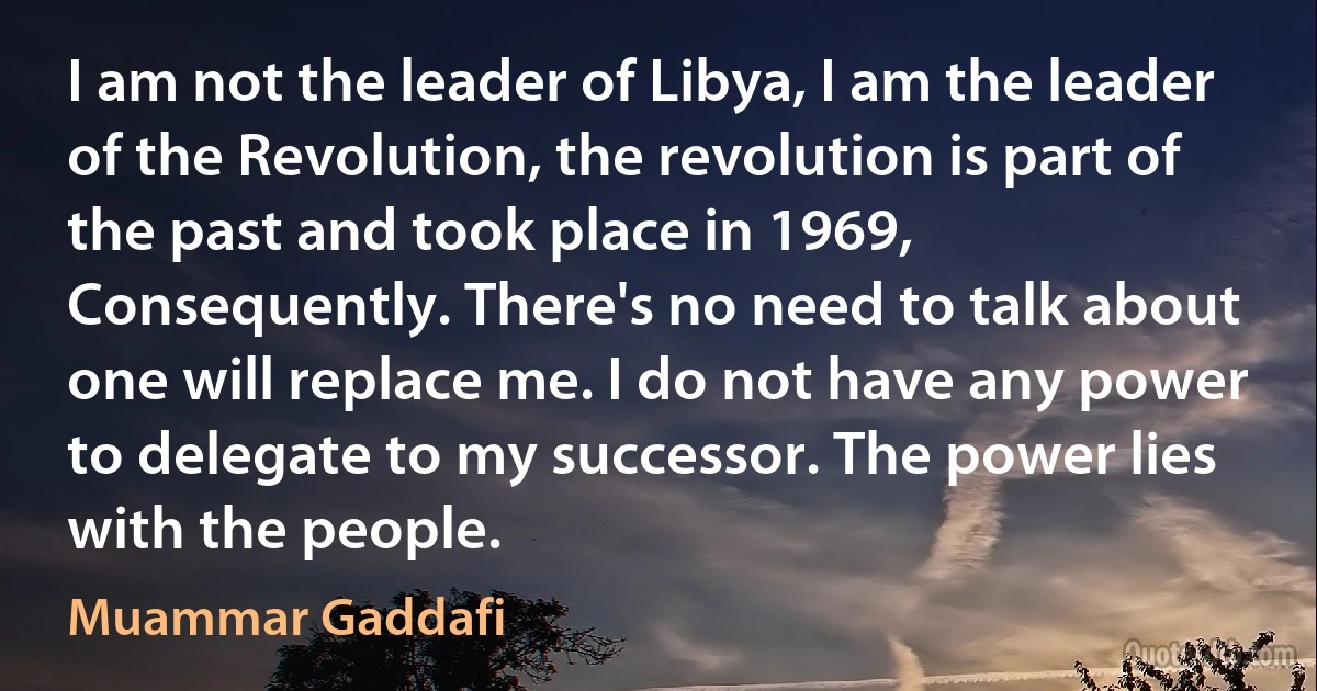 I am not the leader of Libya, I am the leader of the Revolution, the revolution is part of the past and took place in 1969, Consequently. There's no need to talk about one will replace me. I do not have any power to delegate to my successor. The power lies with the people. (Muammar Gaddafi)