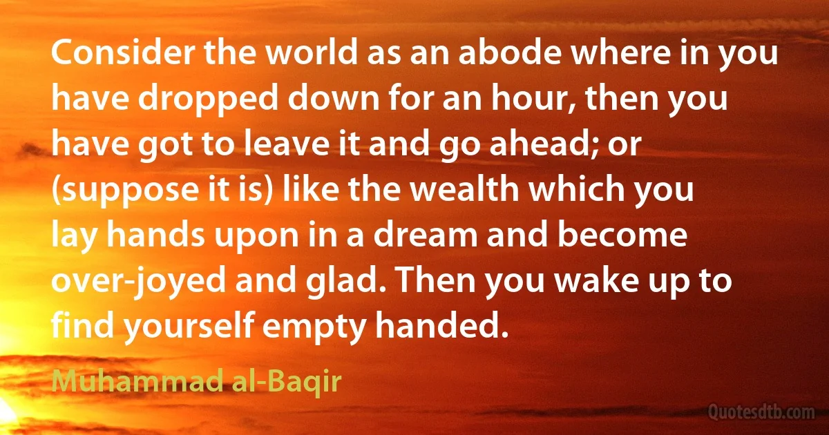 Consider the world as an abode where in you have dropped down for an hour, then you have got to leave it and go ahead; or (suppose it is) like the wealth which you lay hands upon in a dream and become over-joyed and glad. Then you wake up to find yourself empty handed. (Muhammad al-Baqir)