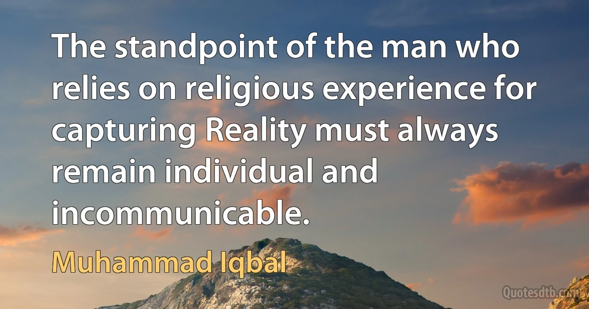 The standpoint of the man who relies on religious experience for capturing Reality must always remain individual and incommunicable. (Muhammad Iqbal)