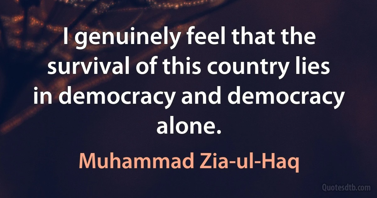 I genuinely feel that the survival of this country lies in democracy and democracy alone. (Muhammad Zia-ul-Haq)