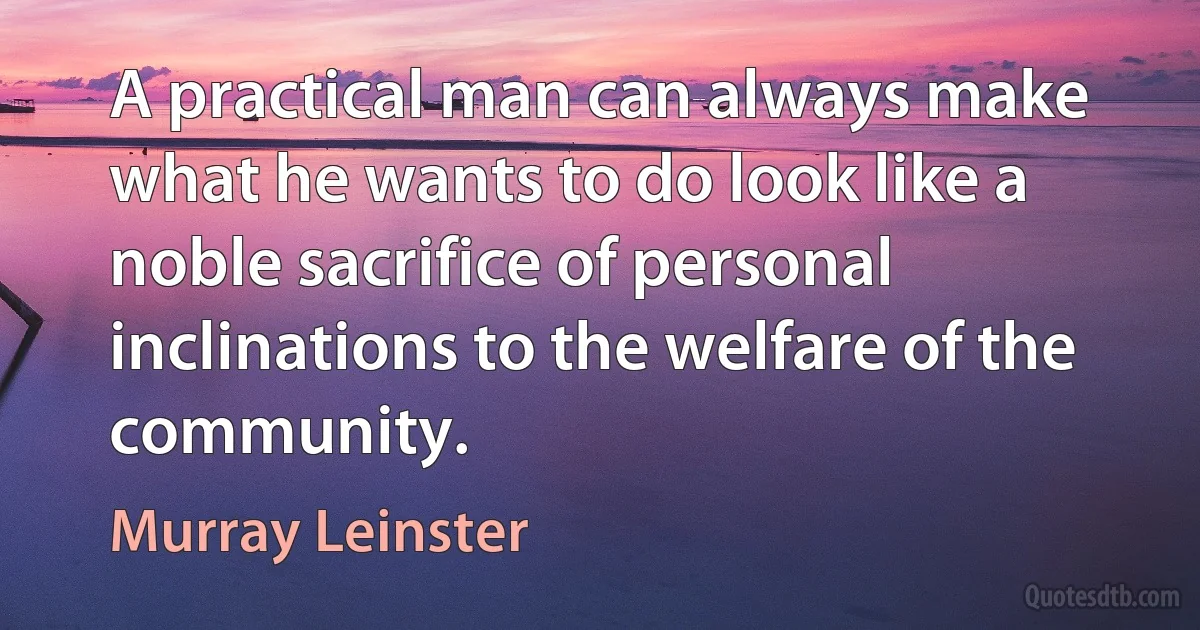 A practical man can always make what he wants to do look like a noble sacrifice of personal inclinations to the welfare of the community. (Murray Leinster)