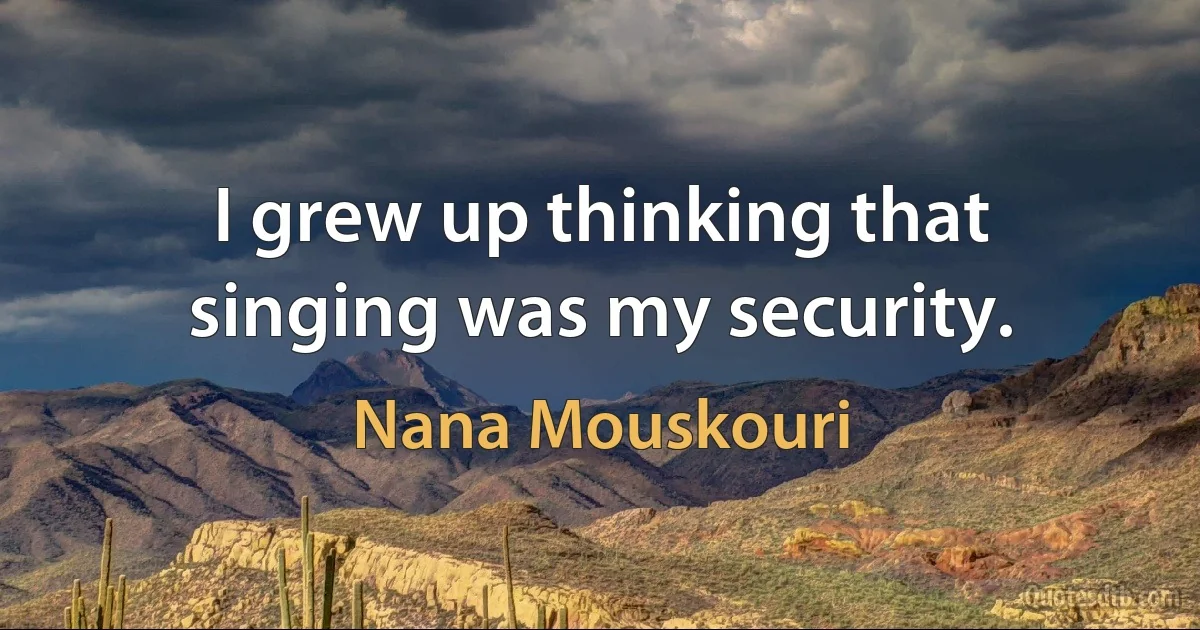 I grew up thinking that singing was my security. (Nana Mouskouri)