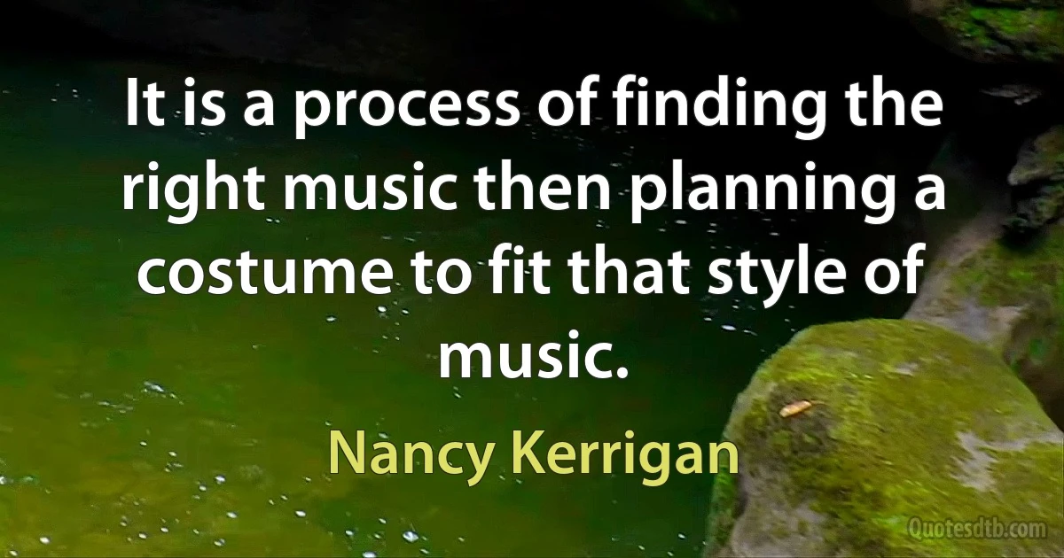 It is a process of finding the right music then planning a costume to fit that style of music. (Nancy Kerrigan)