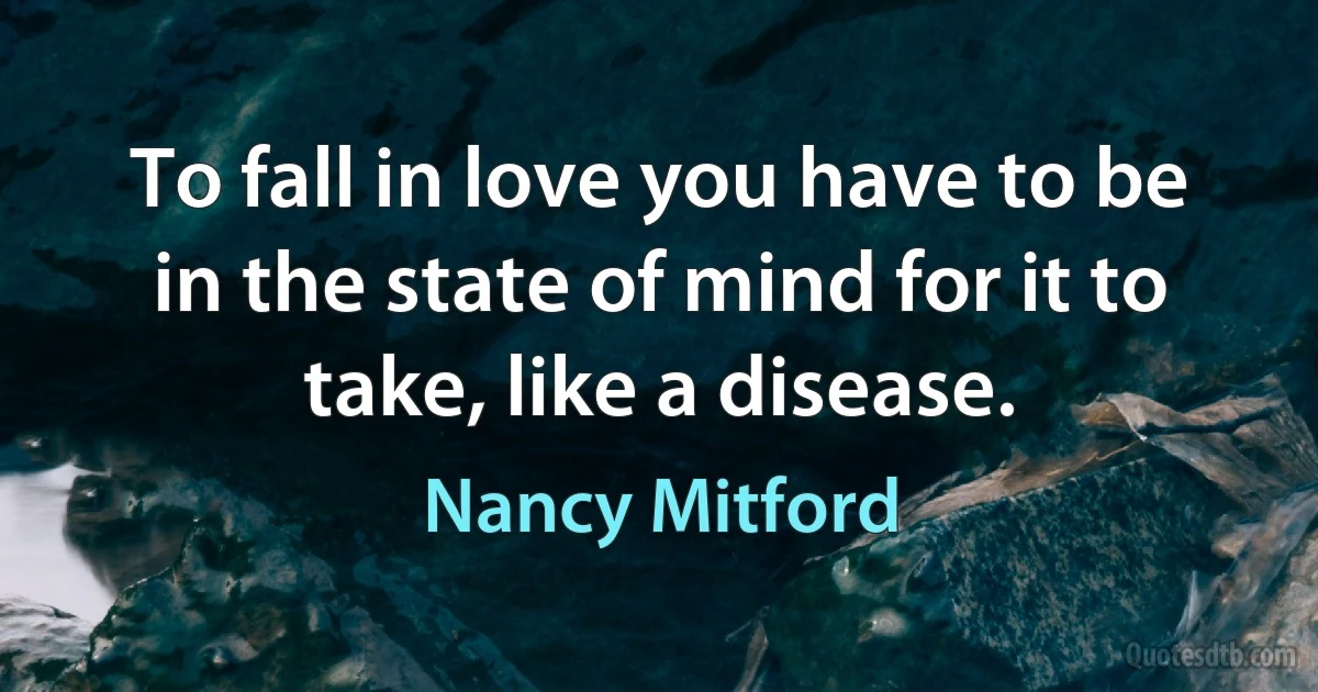 To fall in love you have to be in the state of mind for it to take, like a disease. (Nancy Mitford)