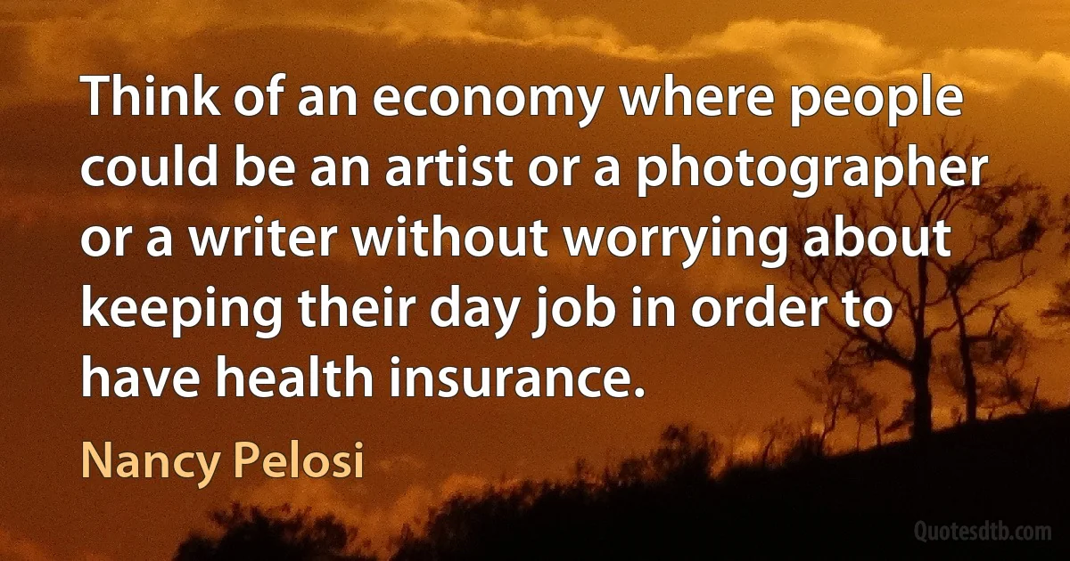 Think of an economy where people could be an artist or a photographer or a writer without worrying about keeping their day job in order to have health insurance. (Nancy Pelosi)