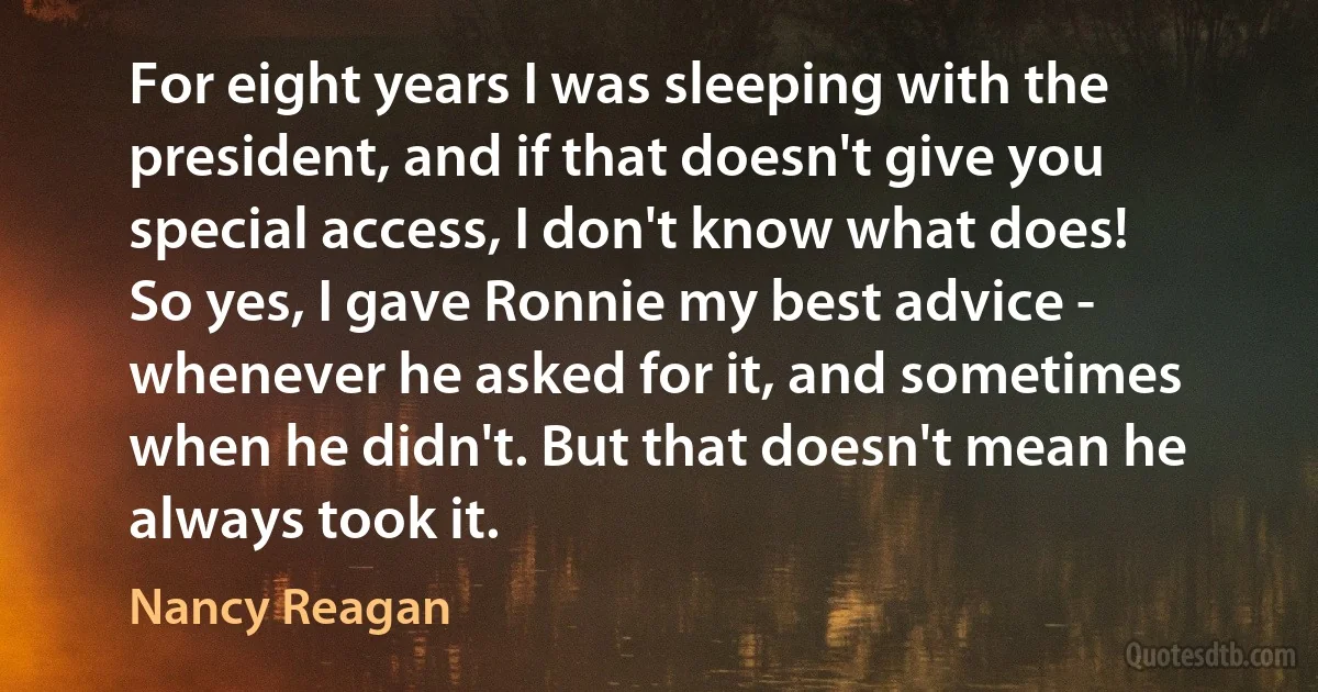 For eight years I was sleeping with the president, and if that doesn't give you special access, I don't know what does!
So yes, I gave Ronnie my best advice - whenever he asked for it, and sometimes when he didn't. But that doesn't mean he always took it. (Nancy Reagan)