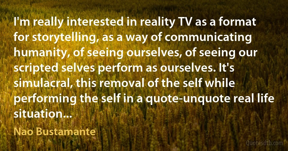 I'm really interested in reality TV as a format for storytelling, as a way of communicating humanity, of seeing ourselves, of seeing our scripted selves perform as ourselves. It's simulacral, this removal of the self while performing the self in a quote-unquote real life situation... (Nao Bustamante)