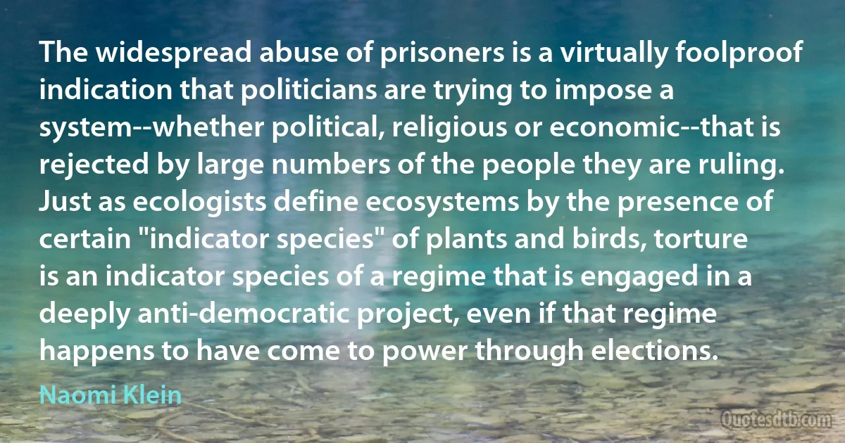 The widespread abuse of prisoners is a virtually foolproof indication that politicians are trying to impose a system--whether political, religious or economic--that is rejected by large numbers of the people they are ruling. Just as ecologists define ecosystems by the presence of certain "indicator species" of plants and birds, torture is an indicator species of a regime that is engaged in a deeply anti-democratic project, even if that regime happens to have come to power through elections. (Naomi Klein)