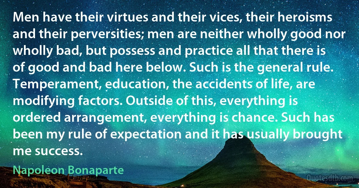 Men have their virtues and their vices, their heroisms and their perversities; men are neither wholly good nor wholly bad, but possess and practice all that there is of good and bad here below. Such is the general rule. Temperament, education, the accidents of life, are modifying factors. Outside of this, everything is ordered arrangement, everything is chance. Such has been my rule of expectation and it has usually brought me success. (Napoleon Bonaparte)